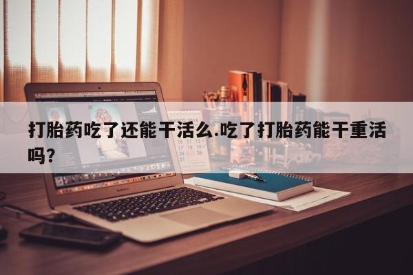 正品打胎药微信购买方式打胎药吃了还能干活么.吃了打胎药能干重活吗？