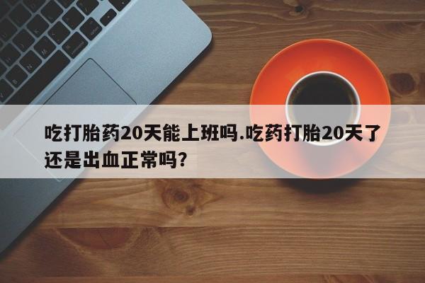 正品打胎药微信购买方式吃打胎药20天能上班吗.吃药打胎20天了还是出血正常吗？