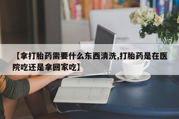 正品打胎药微信购买方式【拿打胎药需要什么东西清洗,打胎药是在医院吃还是拿回家吃】