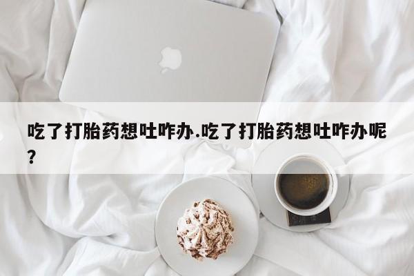 正品打胎药微信购买方式吃了打胎药想吐咋办.吃了打胎药想吐咋办呢？