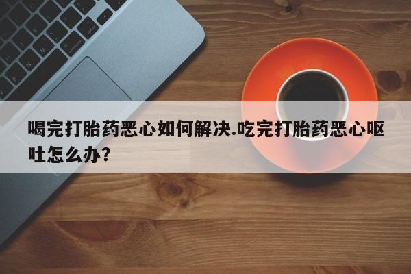 正品打胎药微信购买方式喝完打胎药恶心如何解决.吃完打胎药恶心呕吐怎么办？