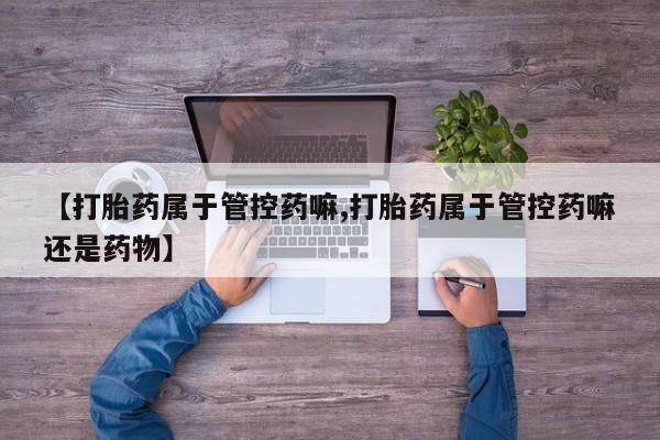 正品打胎药微信购买方式【打胎药属于管控药嘛,打胎药属于管控药嘛还是药物】