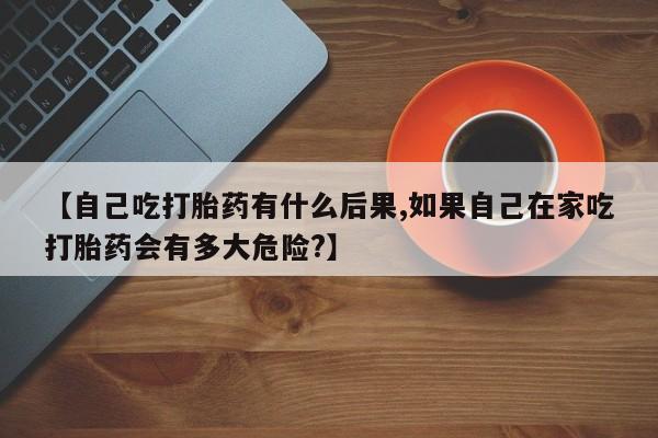 正品打胎药微信购买方式【自己吃打胎药有什么后果,如果自己在家吃打胎药会有多大危险?】