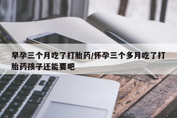正品打胎药微信购买方式早孕三个月吃了打胎药/怀孕三个多月吃了打胎药孩子还能要吧