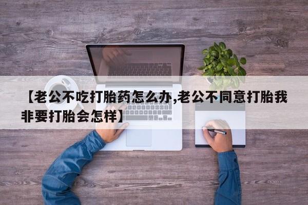正品打胎药微信购买方式【老公不吃打胎药怎么办,老公不同意打胎我非要打胎会怎样】