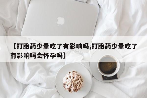 正品打胎药微信购买方式【打胎药少量吃了有影响吗,打胎药少量吃了有影响吗会怀孕吗】