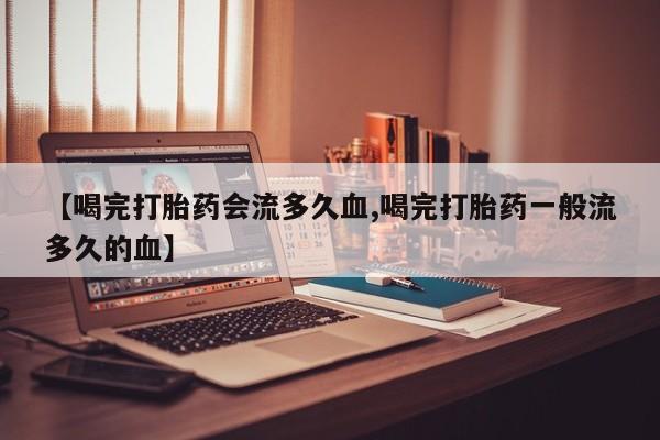 正品打胎药微信购买方式【喝完打胎药会流多久血,喝完打胎药一般流多久的血】