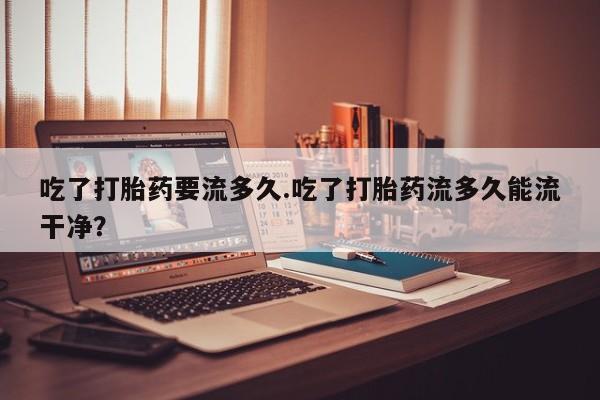 正品打胎药微信购买方式吃了打胎药要流多久.吃了打胎药流多久能流干净？