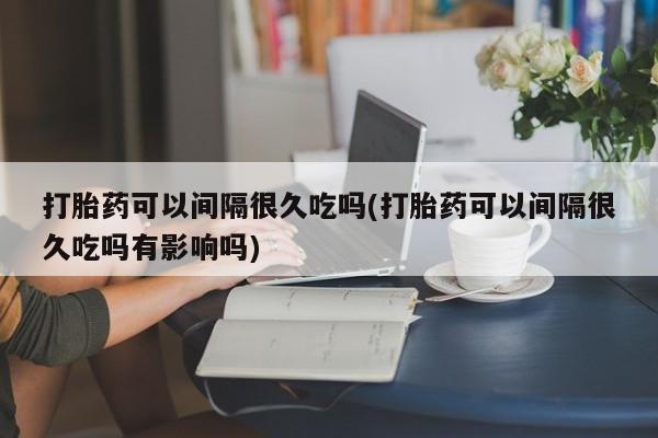 正品打胎药微信购买方式打胎药可以间隔很久吃吗(打胎药可以间隔很久吃吗有影响吗)