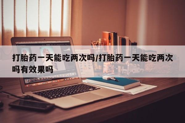 正品打胎药微信购买方式打胎药一天能吃两次吗/打胎药一天能吃两次吗有效果吗