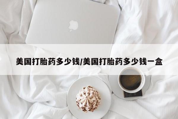 正品打胎药微信购买方式美国打胎药多少钱/美国打胎药多少钱一盒