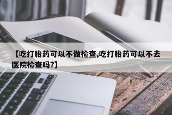 正品打胎药微信购买方式【吃打胎药可以不做检查,吃打胎药可以不去医院检查吗?】