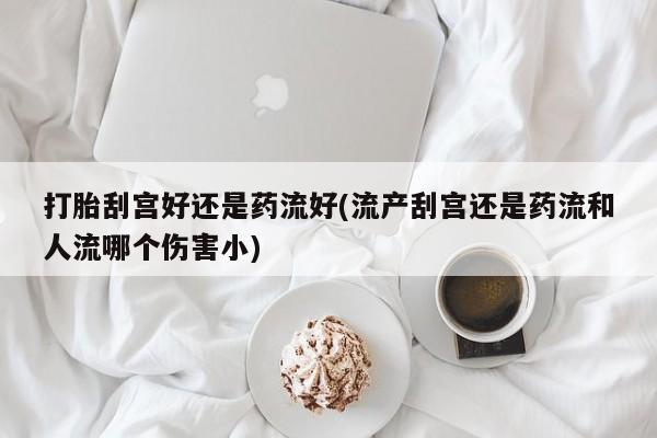 正品打胎药微信购买方式打胎刮宫好还是药流好(流产刮宫还是药流和人流哪个伤害小)