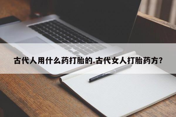 正品打胎药微信购买方式古代人用什么药打胎的.古代女人打胎药方？