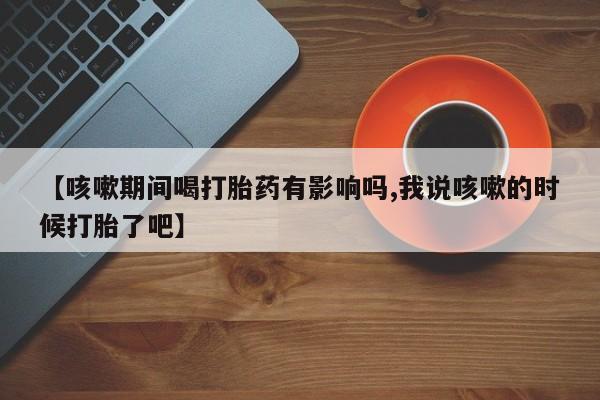 正品打胎药微信购买方式【咳嗽期间喝打胎药有影响吗,我说咳嗽的时候打胎了吧】