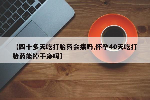 正品打胎药微信购买方式【四十多天吃打胎药会痛吗,怀孕40天吃打胎药能掉干净吗】