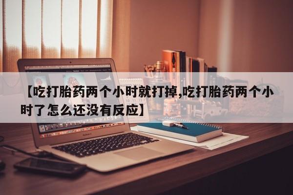 正品打胎药微信购买方式【吃打胎药两个小时就打掉,吃打胎药两个小时了怎么还没有反应】