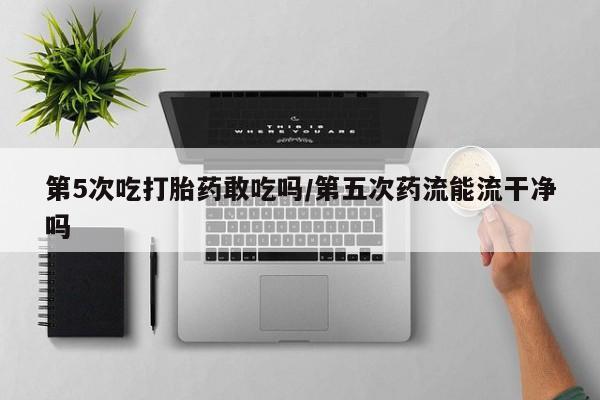 正品打胎药微信购买方式第5次吃打胎药敢吃吗/第五次药流能流干净吗