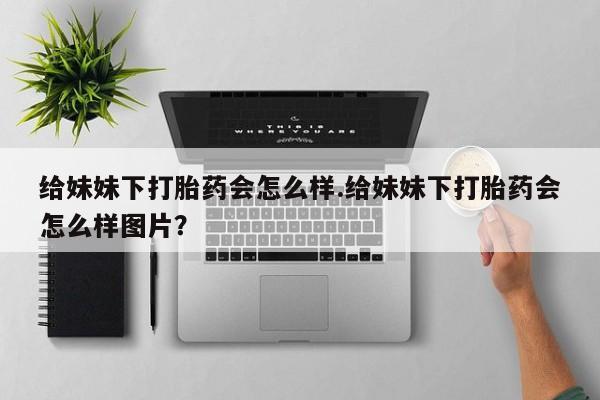 正品打胎药微信购买方式给妹妹下打胎药会怎么样.给妹妹下打胎药会怎么样图片?