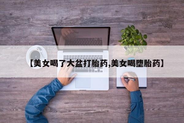 正品打胎药微信购买方式【美女喝了大盆打胎药,美女喝堕胎药】