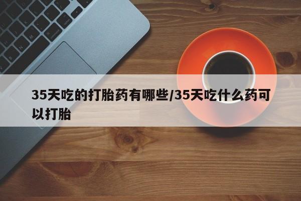 正品打胎药微信购买方式35天吃的打胎药有哪些/35天吃什么药可以打胎