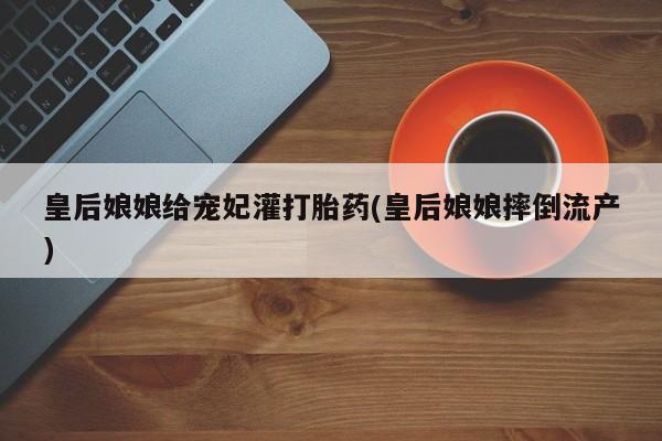 正品打胎药微信购买方式皇后娘娘给宠妃灌打胎药(皇后娘娘摔倒流产)