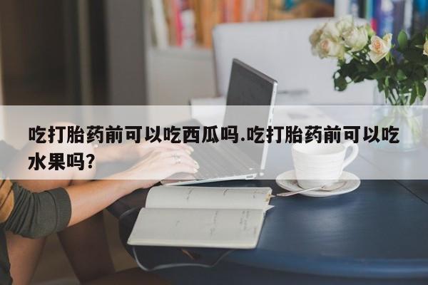 正品打胎药微信购买方式吃打胎药前可以吃西瓜吗.吃打胎药前可以吃水果吗？