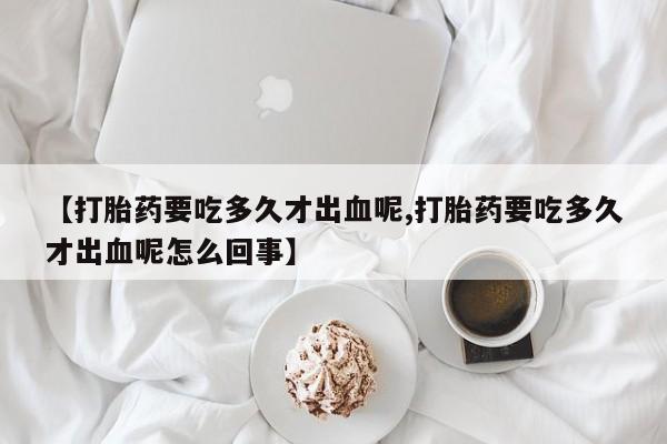 正品打胎药微信购买方式【打胎药要吃多久才出血呢,打胎药要吃多久才出血呢怎么回事】
