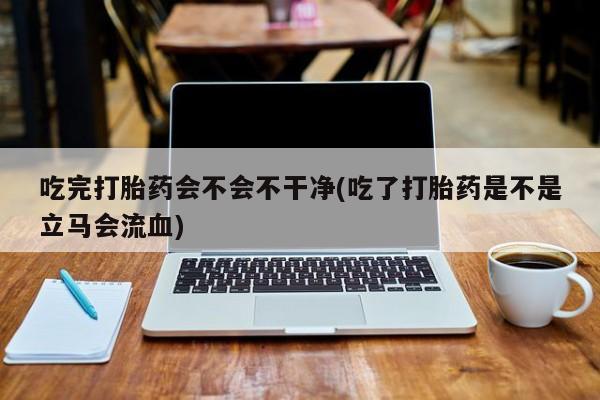 正品打胎药微信购买方式吃完打胎药会不会不干净(吃了打胎药是不是立马会流血)