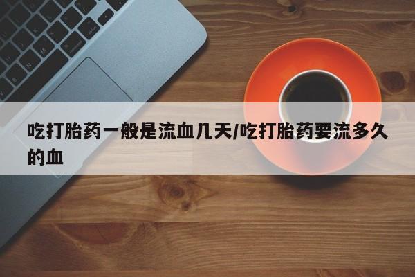 正品打胎药微信购买方式吃打胎药一般是流血几天/吃打胎药要流多久的血