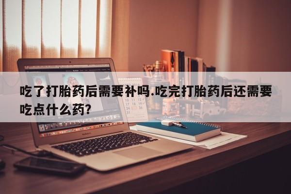 正品打胎药微信购买方式吃了打胎药后需要补吗.吃完打胎药后还需要吃点什么药?