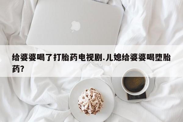 正品打胎药微信购买方式给婆婆喝了打胎药电视剧.儿媳给婆婆喝堕胎药？