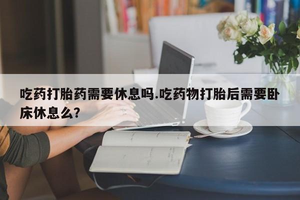 正品打胎药微信购买方式吃药打胎药需要休息吗.吃药物打胎后需要卧床休息么？