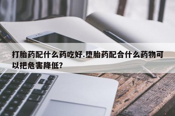 正品打胎药微信购买方式打胎药配什么药吃好.堕胎药配合什么药物可以把危害降低？