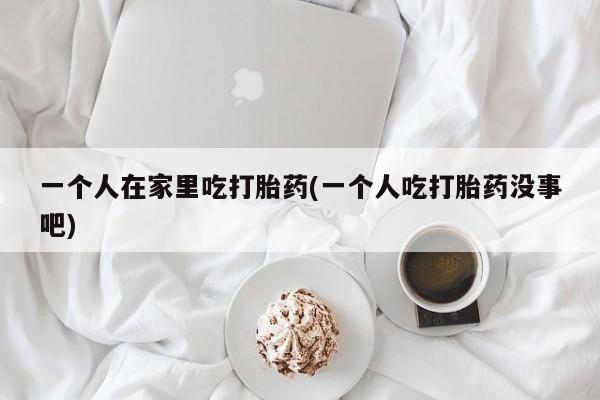 正品打胎药微信购买方式一个人在家里吃打胎药(一个人吃打胎药没事吧)