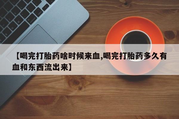 正品打胎药微信购买方式【喝完打胎药啥时候来血,喝完打胎药多久有血和东西流出来】