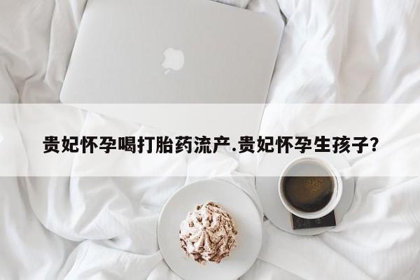 正品打胎药微信购买方式贵妃怀孕喝打胎药流产.贵妃怀孕生孩子？
