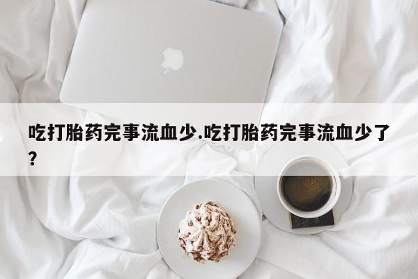 正品打胎药微信购买方式吃打胎药完事流血少.吃打胎药完事流血少了？