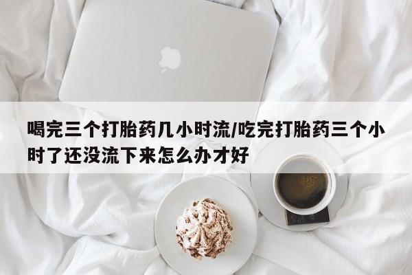 正品打胎药微信购买方式喝完三个打胎药几小时流/吃完打胎药三个小时了还没流下来怎么办才好
