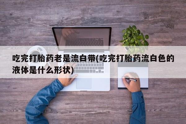 正品打胎药微信购买方式吃完打胎药老是流白带(吃完打胎药流白色的液体是什么形状)
