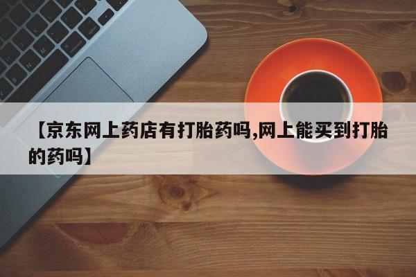 正品打胎药微信购买方式【京东网上药店有打胎药吗,网上能买到打胎的药吗】