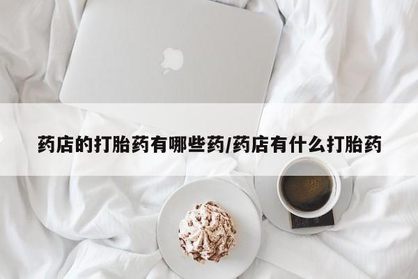 正品打胎药微信购买方式药店的打胎药有哪些药/药店有什么打胎药