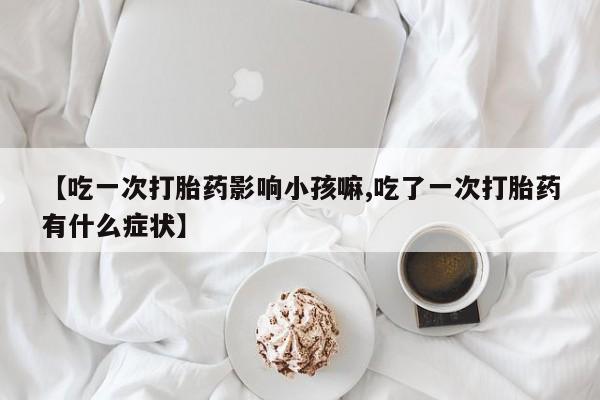 正品打胎药微信购买方式【吃一次打胎药影响小孩嘛,吃了一次打胎药有什么症状】