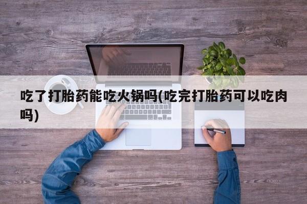 正品打胎药微信购买方式吃了打胎药能吃火锅吗(吃完打胎药可以吃肉吗)