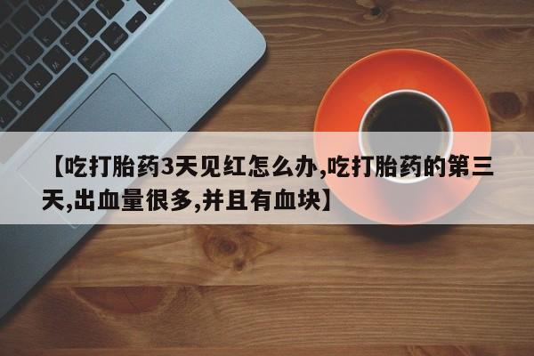 正品打胎药微信购买方式【吃打胎药3天见红怎么办,吃打胎药的第三天,出血量很多,并且有血块】