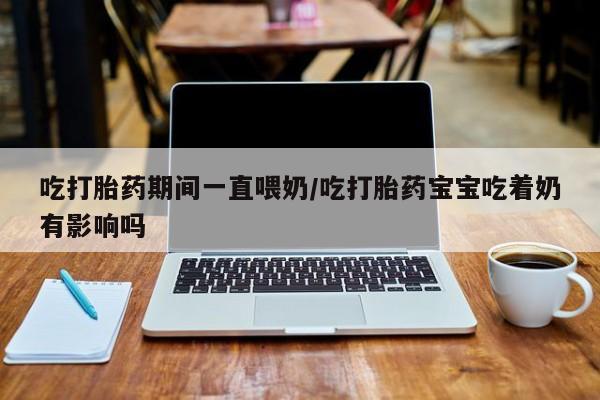 正品打胎药微信购买方式吃打胎药期间一直喂奶/吃打胎药宝宝吃着奶有影响吗