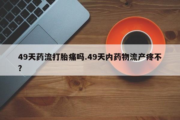 正品打胎药微信购买方式49天药流打胎痛吗.49天内药物流产疼不?