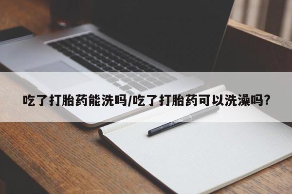 正品打胎药微信购买方式吃了打胎药能洗吗/吃了打胎药可以洗澡吗?