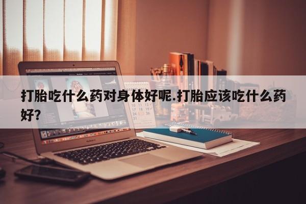 正品打胎药微信购买方式打胎吃什么药对身体好呢.打胎应该吃什么药好？