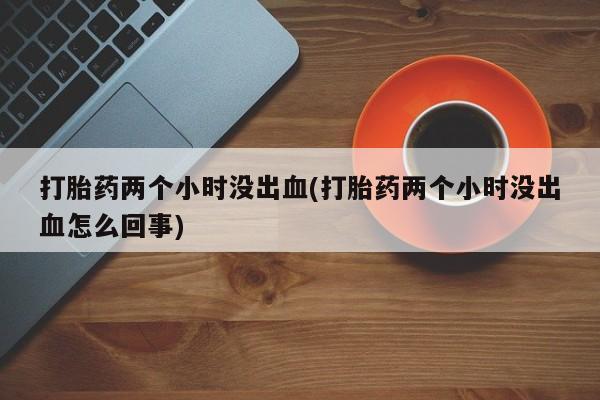 正品打胎药微信购买方式打胎药两个小时没出血(打胎药两个小时没出血怎么回事)